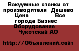 Вакуумные станки от производителя. Дешево › Цена ­ 150 000 - Все города Бизнес » Оборудование   . Чукотский АО